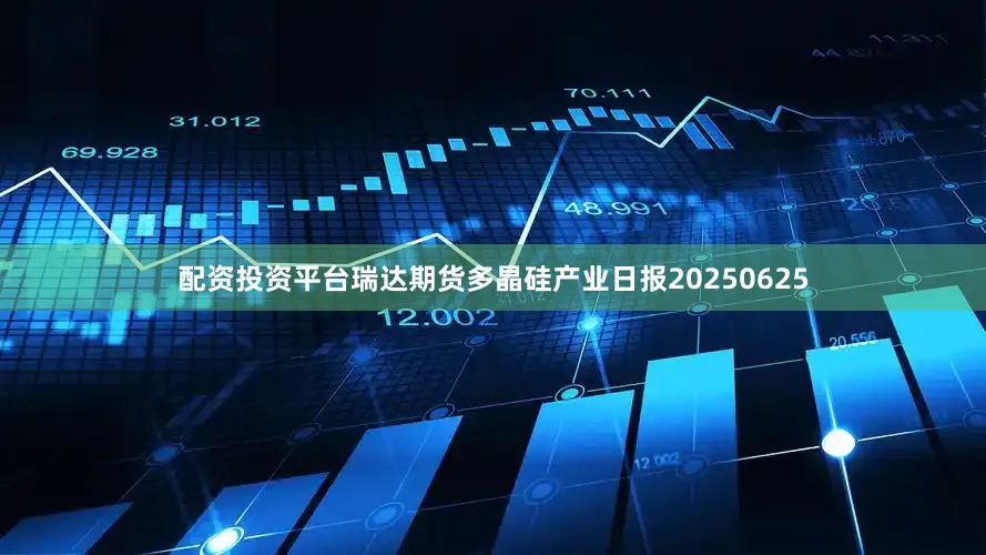 配资投资平台瑞达期货多晶硅产业日报20250625