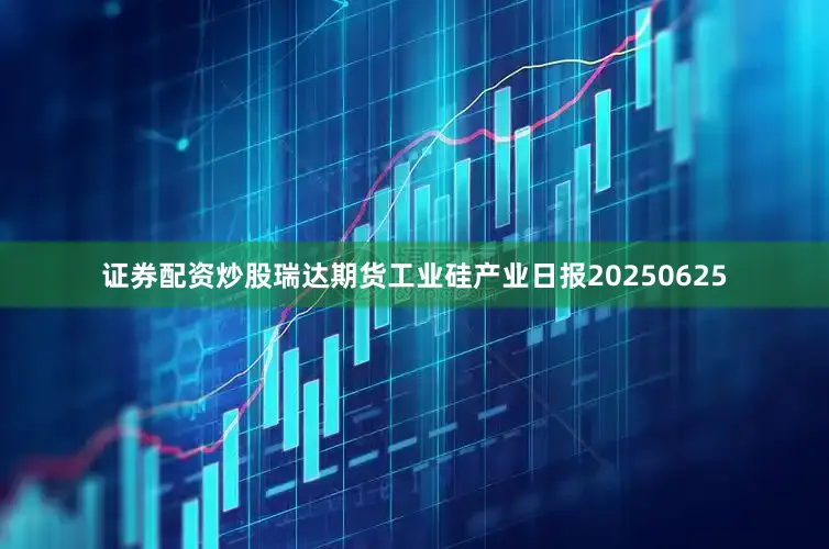 证券配资炒股瑞达期货工业硅产业日报20250625