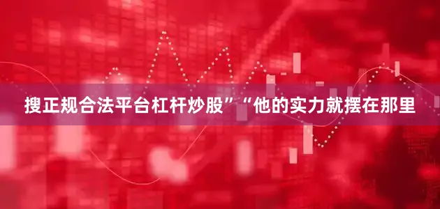 搜正规合法平台杠杆炒股”“他的实力就摆在那里