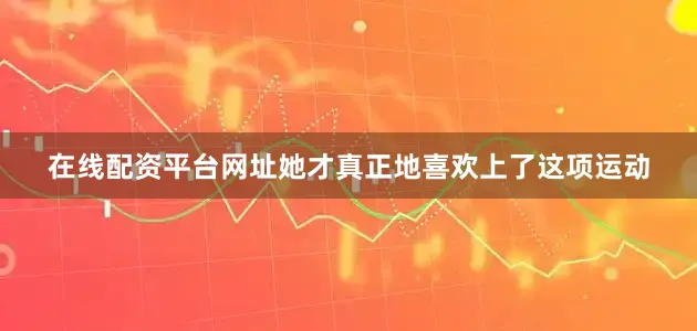 在线配资平台网址她才真正地喜欢上了这项运动