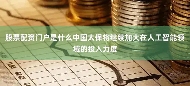 股票配资门户是什么中国太保将继续加大在人工智能领域的投入力度