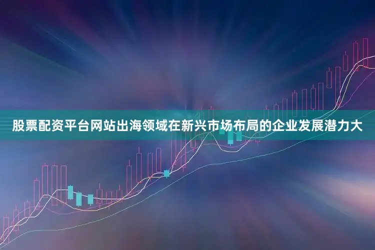 股票配资平台网站出海领域在新兴市场布局的企业发展潜力大