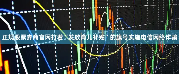正规股票券商官网打着“发放育儿补贴”的旗号实施电信网络诈骗