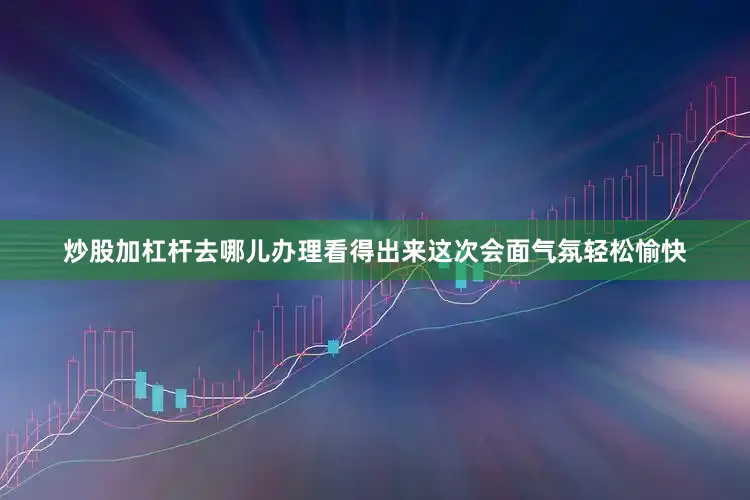 炒股加杠杆去哪儿办理看得出来这次会面气氛轻松愉快