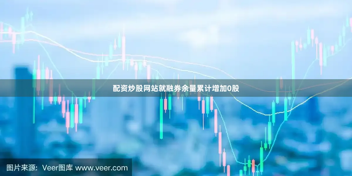 配资炒股网站就融券余量累计增加0股