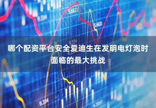 哪个配资平台安全爱迪生在发明电灯泡时面临的最大挑战