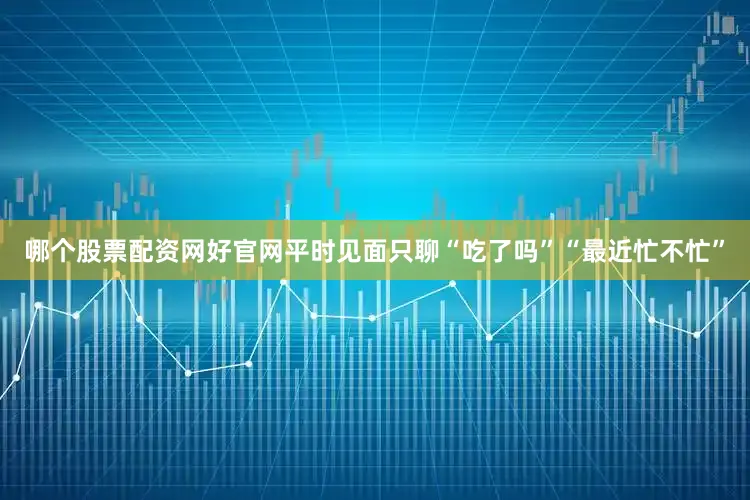 哪个股票配资网好官网平时见面只聊“吃了吗”“最近忙不忙”