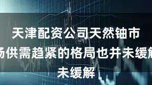 天津配资公司天然铀市场供需趋紧的格局也并未缓解