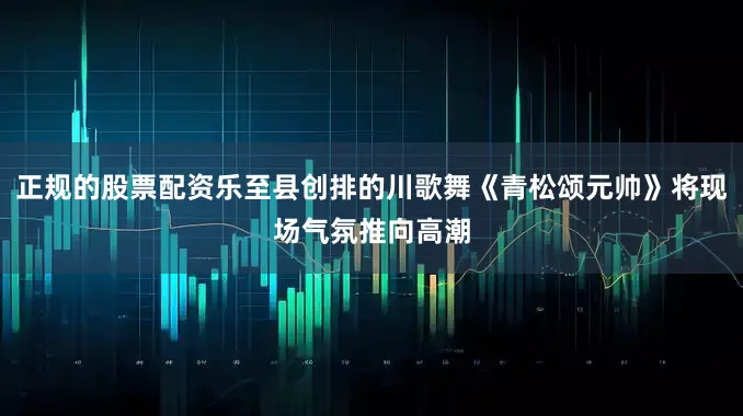 正规的股票配资乐至县创排的川歌舞《青松颂元帅》将现场气氛推向高潮