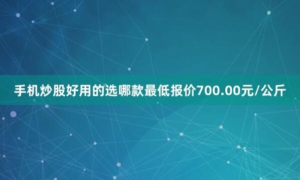 手机炒股好用的选哪款最低报价700.00元/公斤